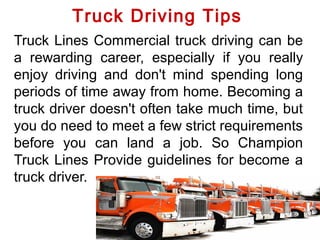 Truck Driving Tips
Truck Lines Commercial truck driving can be
a rewarding career, especially if you really
enjoy driving and don't mind spending long
periods of time away from home. Becoming a
truck driver doesn't often take much time, but
you do need to meet a few strict requirements
before you can land a job. So Champion
Truck Lines Provide guidelines for become a
truck driver.
 