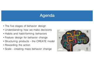 Agenda
• The five stages of behavior design
• Understanding how we make decisions
• Habits and habit-forming behaviors
• Feature design for behavior change
• Structuring products - the CREATE model
• Rewarding the action
• Scale - creating mass behavior change
 