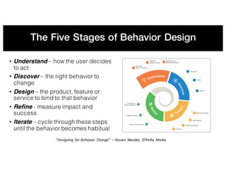 The Five Stages of Behavior Design
• Understand – how the user decides
to act
• Discover – the right behavior to
change
• Design – the product, feature or
service to bind to that behavior
• Refine - measure impact and
success
• Iterate – cycle through these steps
until the behavior becomes habitual
“Designing	 for	Behavior	 Change”	– Steven	Wendel,	 O’Reilly	 Media
 
