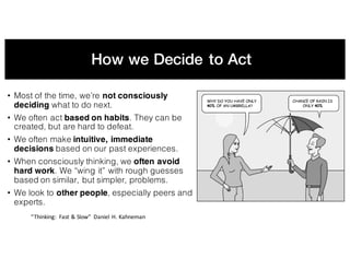 How we Decide to Act
• Most of the time, we’re not consciously
deciding what to do next.
• We often act based on habits. They can be
created, but are hard to defeat.
• We often make intuitive, immediate
decisions based on our past experiences.
• When consciously thinking, we often avoid
hard work. We “wing it” with rough guesses
based on similar, but simpler, problems.
• We look to other people, especially peers and
experts.
“Thinking:	 Fast	&	Slow”	 Daniel	H.	Kahneman
 