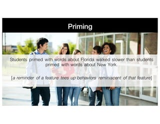 Priming
Students primed with words about Florida walked slower than students
primed with words about New York.
[a reminder of a feature tees up behaviors reminiscent of that feature]
 