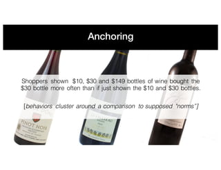 Anchoring
Shoppers shown $10, $30 and $149 bottles of wine bought the
$30 bottle more often than if just shown the $10 and $30 bottles.
[behaviors cluster around a comparison to supposed "norms”]
 