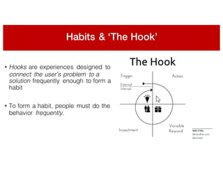 Habits & ‘The Hook’
• Hooks are experiences designed to
connect the user’s problem to a
solution frequently enough to form a
habit
• To form a habit, people must do the
behavior frequently.
 