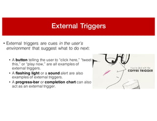 External Triggers
• External triggers are cues in the user’s
environment that suggest what to do next:
• A button telling the user to “click here,” “tweet
this,” or “play now,” are all examples of
external triggers.
• A flashing light or a sound alert are also
examples of external triggers.
• A progress-bar or completion chart can also
act as an external trigger.
 