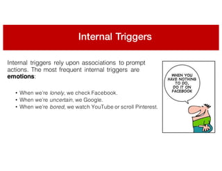 Internal Triggers
Internal triggers rely upon associations to prompt
actions. The most frequent internal triggers are
emotions:
• When we’re lonely, we check Facebook.
• When we’re uncertain, we Google.
• When we’re bored, we watch YouTube or scroll Pinterest.
 