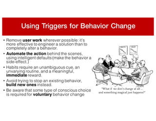 Using Triggers for Behavior Change
• Remove user work wherever possible: it’s
more effective to engineer a solution than to
completely alter a behavior.
• Automate the action behind the scenes,
using intelligent defaults (make the behavior a
side-effect.)
• Habits require an unambiguous cue, an
unvarying routine, and a meaningful,
immediate reward.
• Avoid trying to stop an existing behavior,
build new ones instead.
• Be aware that some type of conscious choice
is required for voluntary behavior change
 