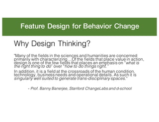 Feature Design for Behavior Change
Why Design Thinking?
"Many of the fields in the sciences and humanities are concerned
primarily with characterizing ...Of the fields that place value in action,
design is one of the few fields that places an emphasis on “what is
the right thing to do” over “how to do things right.”
In addition, it is a field at the crossroads of the human condition,
technology, business needs and operational details. As such it is
singularly well suited to generate trans-disciplinary spaces.“
- Prof. Banny Banerjee, Stanford ChangeLabs and d-school
 