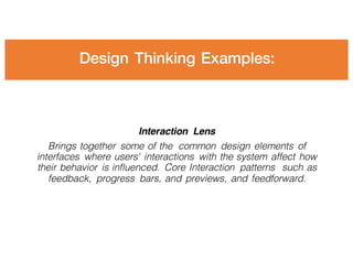 Design Thinking Examples:
Interaction Lens
Brings together some of the common design elements of
interfaces where users' interactions with the system affect how
their behavior is influenced. Core Interaction patterns such as
feedback, progress bars, and previews, and feedforward.
 