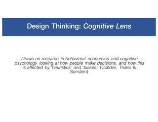 Design Thinking: Cognitive Lens
Draws on research in behavioral economics and cognitive
psychology looking at how people make decisions, and how this
is affected by ‘heuristics’ and ‘biases’. (Cialdini; Thaler &
Sunstein)
 