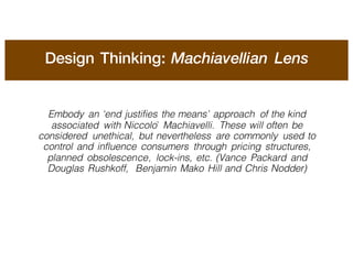 Design Thinking: Machiavellian Lens
Embody an ‘end justifies the means’ approach of the kind
associated with Niccolò Machiavelli. These will often be
considered unethical, but nevertheless are commonly used to
control and influence consumers through pricing structures,
planned obsolescence, lock-ins, etc. (Vance Packard and
Douglas Rushkoff, Benjamin Mako Hill and Chris Nodder)
 