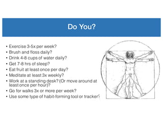 Do You?
• Exercise 3-5x per week?
• Brush and floss daily?
• Drink 4-8 cups of water daily?
• Get 7-8 hrs of sleep?
• Eat fruit at least once per day?
• Meditate at least 3x weekly?
• Work at a standing desk? (Or move around at
least once per hour)?
• Go for walks 3x or more per week?
• Use some type of habit-forming tool or tracker?
 