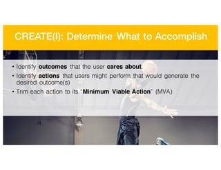 CREATE(I): Determine What to Accomplish
• Identify outcomes that the user cares about.
• Identify actions that users might perform that would generate the
desired outcome(s)
• Trim each action to its “Minimum Viable Action” (MVA)
 