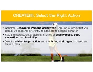 CREATE(II): Select the Right Action
• Generate Behavioral Persona Archetypes—groups of users that you
expect will respond differently to attempts to change behavior.
• Rate the list of potential actions in terms of effectiveness, cost,
motivation, and feasibility.
• Select the ideal target action and the timing and urgency based on
these criteria.
 
