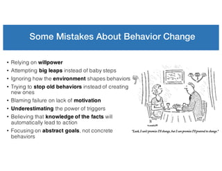 Some Mistakes About Behavior Change
• Relying on willpower
• Attempting big leaps instead of baby steps
• Ignoring how the environment shapes behaviors
• Trying to stop old behaviors instead of creating
new ones
• Blaming failure on lack of motivation
• Underestimating the power of triggers
• Believing that knowledge of the facts will
automatically lead to action
• Focusing on abstract goals, not concrete
behaviors
 