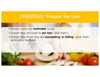 CREATE(VI): Prepare the User
• Ensure users are motivated to act.
• Ensure they are cued to act now. (Ask them.)
• Ensure they know they are succeeding or failing—give them
actionable feedback.
 