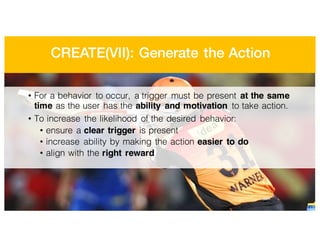 CREATE(VII): Generate the Action
• For a behavior to occur, a trigger must be present at the same
time as the user has the ability and motivation to take action.
• To increase the likelihood of the desired behavior:
• ensure a clear trigger is present
• increase ability by making the action easier to do
• align with the right reward
 