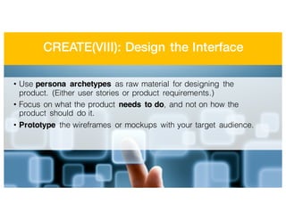 CREATE(VIII): Design the Interface
• Use persona archetypes as raw material for designing the
product. (Either user stories or product requirements.)
• Focus on what the product needs to do, and not on how the
product should do it.
• Prototype the wireframes or mockups with your target audience.
 