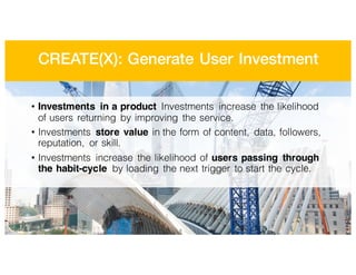 CREATE(X): Generate User Investment
• Investments in a product Investments increase the likelihood
of users returning by improving the service.
• Investments store value in the form of content, data, followers,
reputation, or skill.
• Investments increase the likelihood of users passing through
the habit-cycle by loading the next trigger to start the cycle.
 