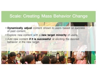 Scale: Creating Mass Behavior Change
• Dynamically adjust content shown to users based on success
of past content.
• Explore new content with a new target minority of users.
• Add new content if it is successful at eliciting the desired
behavior in the new target.
 