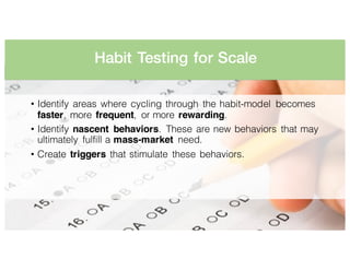 Habit Testing for Scale
• Identify areas where cycling through the habit-model becomes
faster, more frequent, or more rewarding.
• Identify nascent behaviors. These are new behaviors that may
ultimately fulfill a mass-market need.
• Create triggers that stimulate these behaviors.
 