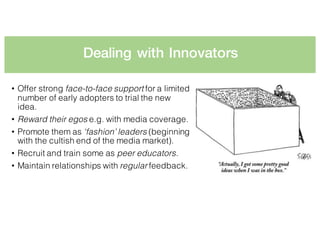 Dealing with Innovators
• Offer strong face-to-face support for a limited
number of early adopters to trial the new
idea.
• Reward their egos e.g. with media coverage.
• Promote them as ‘fashion’ leaders (beginning
with the cultish end of the media market).
• Recruit and train some as peer educators.
• Maintain relationships with regular feedback.
 