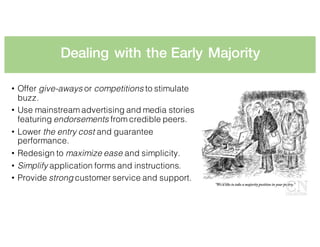 Dealing with the Early Majority
• Offer give-aways or competitions to stimulate
buzz.
• Use mainstream advertising and media stories
featuring endorsements from credible peers.
• Lower the entry cost and guarantee
performance.
• Redesign to maximize ease and simplicity.
• Simplify application forms and instructions.
• Provide strong customer service and support.
 