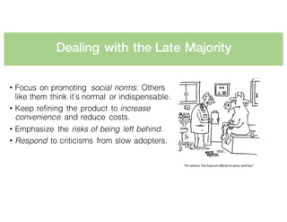 Dealing with the Late Majority
• Focus on promoting social norms: Others
like them think it’s normal or indispensable.
• Keep refining the product to increase
convenience and reduce costs.
• Emphasize the risks of being left behind.
• Respond to criticisms from slow adopters.
 