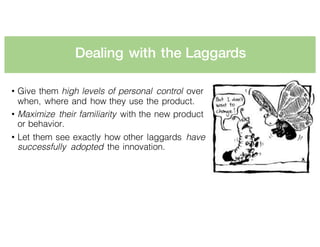 Dealing with the Laggards
• Give them high levels of personal control over
when, where and how they use the product.
• Maximize their familiarity with the new product
or behavior.
• Let them see exactly how other laggards have
successfully adopted the innovation.
 