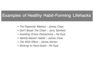 Examples of Healthy Habit-Forming Lifehacks
• The Paperclip Method – James Clear
• Don’t Break The Chain – Jerry Seinfeld
• Avoiding Online Distractions – Nir Eyal
• Identity-Based Habits – James Clear
• The IKEA Effect – James Norton
• Sticking to Hard Goals – Nir Eyal
 