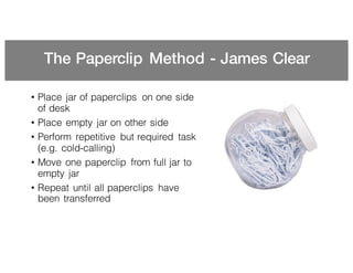 The Paperclip Method - James Clear
• Place jar of paperclips on one side
of desk
• Place empty jar on other side
• Perform repetitive but required task
(e.g. cold-calling)
• Move one paperclip from full jar to
empty jar
• Repeat until all paperclips have
been transferred
 