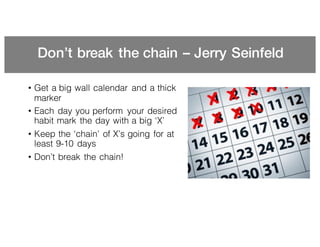 Don’t break the chain – Jerry Seinfeld
• Get a big wall calendar and a thick
marker
• Each day you perform your desired
habit mark the day with a big ‘X’
• Keep the ‘chain’ of X’s going for at
least 9-10 days
• Don’t break the chain!
 