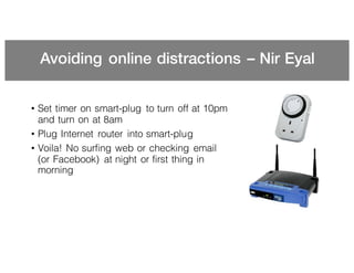 Avoiding online distractions – Nir Eyal
• Set timer on smart-plug to turn off at 10pm
and turn on at 8am
• Plug Internet router into smart-plug
• Voila! No surfing web or checking email
(or Facebook) at night or first thing in
morning
 