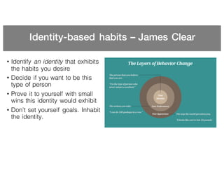 Identity-based habits – James Clear
• Identify an identity that exhibits
the habits you desire
• Decide if you want to be this
type of person
• Prove it to yourself with small
wins this identity would exhibit
• Don’t set yourself goals. Inhabit
the identity.
 