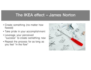 The IKEA effect – James Norton
• Create something (no matter how
flawed)
• Take pride in your accomplishment
• Leverage your perceived
”success” to create something new
• Repeat the process for as long as
you feel “in the flow”
 