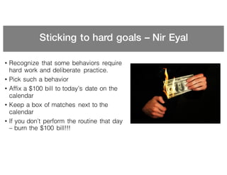 Sticking to hard goals – Nir Eyal
• Recognize that some behaviors require
hard work and deliberate practice.
• Pick such a behavior
• Affix a $100 bill to today’s date on the
calendar
• Keep a box of matches next to the
calendar
• If you don’t perform the routine that day
– burn the $100 bill!!!
 