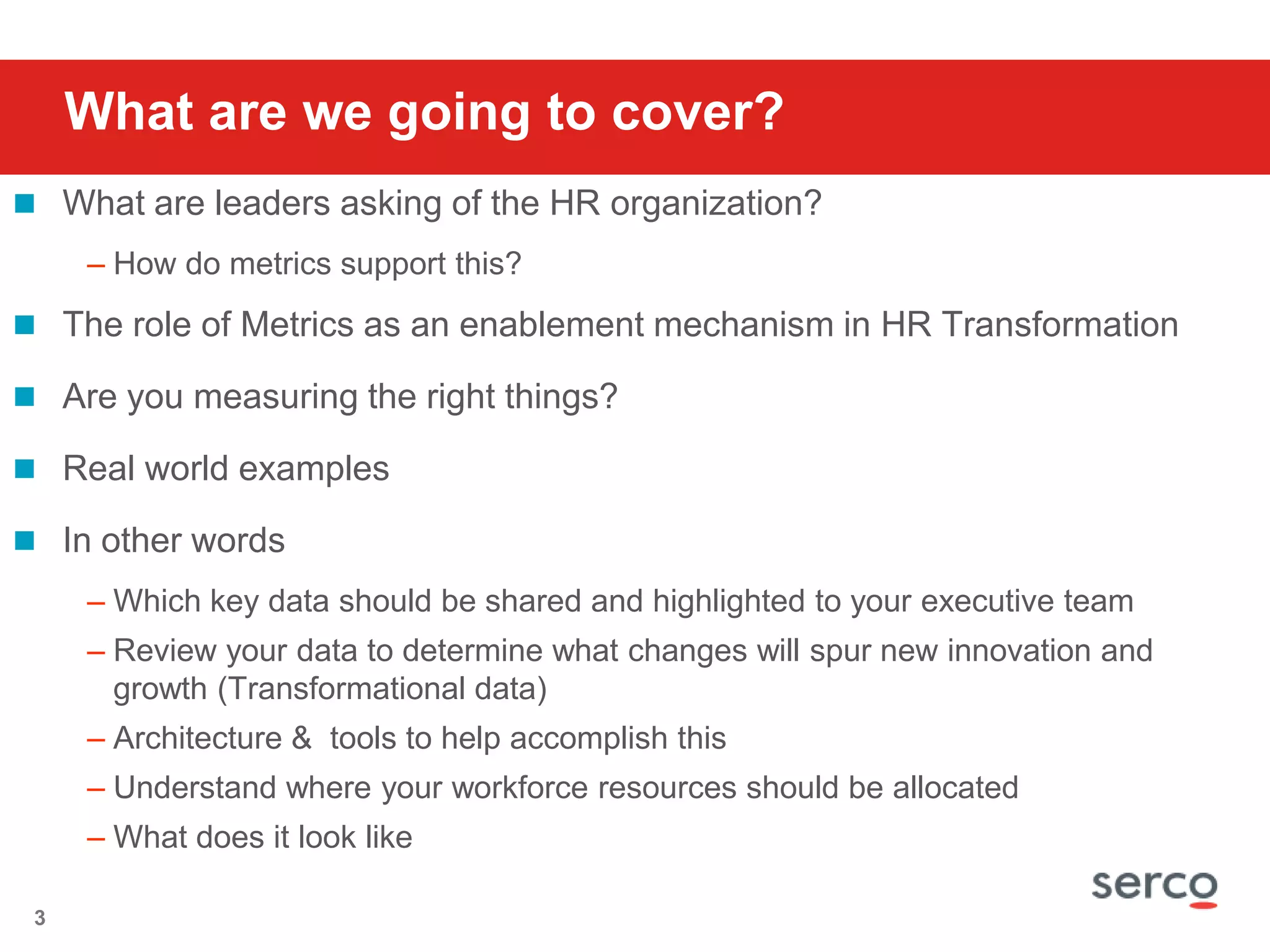 What are we going to cover?What are leaders asking of the HR organization?  How do metrics support this?The role of Metrics as an enablement mechanism in HR TransformationAre you measuring the right things?Real world examplesIn other wordsWhich key data should be shared and highlighted to your executive team Review your data to determine what changes will spur new innovation and growth (Transformational data)Architecture &  tools to help accomplish thisUnderstand where your workforce resources should be allocatedWhat does it look like