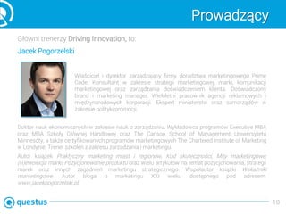 Prowadzący
Główni trenerzy Driving Innovation, to:
Właściciel i dyrektor zarządzający firmy doradztwa marketingowego Prime
Code. Konsultant w zakresie strategii marketingowej, marki, komunikacji
marketingowej oraz zarządzania doświadczeniem klienta. Doświadczony
brand i marketing manager. Wieloletni pracownik agencji reklamowych i
międzynarodowych korporacji. Ekspert ministerstw oraz samorządów w
zakresie polityki promocji.
Doktor nauk ekonomicznych w zakresie nauk o zarządzaniu. Wykładowca programów Executive MBA
oraz MBA Szkoły Głównej Handlowej oraz The Carlson School of Management Uniwersytetu
Minnesoty, a także certyfikowanych programów marketingowych The Chartered Institute of Marketing
w Londynie. Trener szkoleń z zakresu zarządzania i marketingu.
Autor książek Praktyczny marketing miast i regionów, Kod skuteczności, Mity marketingowe,
(R)ewolucja marki, Pozycjonowanie produktu oraz wielu artykułów na temat pozycjonowania, strategii
marek oraz innych zagadnień marketingu strategicznego. Współautor książki Wskaźniki
marketingowe. Autor bloga o marketingu XXI wieku dostępnego pod adresem:
www.jacekpogorzelski.pl.
10
Jacek Pogorzelski
 