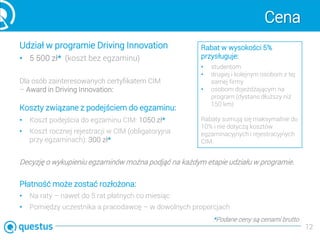 Cena
Udział w programie Driving Innovation
• 5 500 zł* (koszt bez egzaminu)
Dla osób zainteresowanych certyfikatem CIM
– Award in Driving Innovation:
Koszty związane z podejściem do egzaminu:
• Koszt podejścia do egzaminu CIM: 1050 zł*
• Koszt rocznej rejestracji w CIM (obligatoryjna
przy egzaminach): 300 zł*
Decyzję o wykupieniu egzaminów można podjąć na każdym etapie udziału w programie.
Płatność może zostać rozłożona:
• Na raty – nawet do 5 rat płatnych co miesiąc
• Pomiędzy uczestnika a pracodawcę – w dowolnych proporcjach
12
Rabat w wysokości 5%
przysługuje:
• studentom
• drugiej i kolejnym osobom z tej
samej firmy
• osobom dojeżdżającym na
program (dystans dłuższy niż
150 km)
Rabaty sumują się maksymalnie do
10% i nie dotyczą kosztów
egzaminacyjnych i rejestracyjnych
CIM.
*Podane ceny są cenami brutto
 