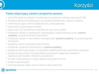 Korzyści
Pakiet obejmujący udział w programie zawiera:
• ponad 36-godzinny program szkoleniowy prowadzonym według wytycznych CIM
• dostęp do platformy edukacyjnej i jej zasobów (prezentacje, nagrania, raporty)
• materiały do zajęć w formie elektronicznej i/lub papierowej
• podręczniki uzupełniające do bloku
• płyty audio CD z abstraktami bestsellerów oraz case studies
• możliwość udziału w spotkaniach inspiracyjnych organizowanych przez questus
academy na preferencyjnych warunkach
• możliwość udziału w warsztatach strategicznych questus academy na preferencyjnych
warunkach
• bezpłatny udział w spotkaniu Best Practice
• możliwość uzyskania członkostwa w questus academy
• dostęp do zamkniętej strony z materiałami dodatkowymi dla uczestników programu
• dostęp do bazy ponad 100 abstraktów biznesowych najlepszych polskich i
zagranicznych książek z dziedziny zarzadzania
• kontakt z prowadzącymi między spotkaniami poprzez email
• program gwarancyjny
• catering podczas zajęć i lunch w trakcie zajęć sobotnich
13
 