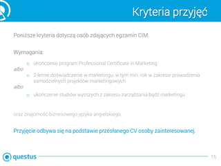 Kryteria przyjęć
Poniższe kryteria dotyczą osób zdających egzamin CIM.
Wymagania:
o ukończenie program Professional Certificate in Marketing
albo
o 2-letnie doświadczenie w marketingu, w tym min. rok w zakresie prowadzenia
samodzielnych projektów marketingowych
albo
o ukończenie studiów wyższych z zakresu zarządzania bądź marketingu
oraz znajomość biznesowego języka angielskiego.
Przyjęcie odbywa się na podstawie przesłanego CV osoby zainteresowanej.
15
 