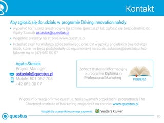 Kontakt
Aby zgłosić się do udziału w programie Driving Innovation należy:
• wypełnić formularz rejestracyjny na stronie questus.pl lub zgłosić się bezpośrednio do
Agaty Stasiak astasiak@questus.pl
• Wypełnić pretesty na stronie www.questus.pl
• Przesłać skan formularza zgłoszeniowego oraz CV w języku angielskim (nie dotyczy
osób, które nie będą podchodziły do egzaminów) na adres: astasiak@questus.pl lub
faksem na nr (42) 662 00 07
16
astasiak@questus.pl
Mobile: 601 052 704
+42 662 00 07
Agata Stasiak
Project Manager
Więcej informacji o firmie questus, realizowanych projektach i programach The
Chartered Institute of Marketing znajdziesz na stronie: www.questus.pl
Zobacz materiał informacyjny
o programie Diploma in
Professional Marketing: POBIERZ
Książki dla uczestników pomaga zapewnić
 
