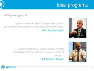 Idea programu
Jeśli prawdą jest, że . . .
2
„. . . żyjemy w wieku krótkookresowych nieciągłości
powodowanych przez nowe, radykalne technologie i idee.”
Prof. Piotr Płoszajski
„. . . w ciągu ostatnich lat czas tworzenia nowych
produktów skrócił się prawie o połowę, z 42 do 24
miesięcy.”
Prof. Robert G. Cooper
 