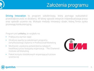 Założenia programu
Driving Innovation to program szkoleniowy, który pomaga wykształcić
przedsiębiorczość w działaniu. W łatwy sposób wesprze indywidualizację pracy
oraz sposób uczenia się. Wskaże metody innowacji dzięki, której firma zyska
przewagę konkurencyjną.
5
Program jest unikalny, ze względu na:
• Praktyczny wymiar zajęć
• Strukturę opartą na założeniach programu
certyfikowanego Diploma in Professional Marketing
• Możliwość uzyskania potwierdzenia nabytych
kwalifikacji przez brytyjską organizację - The Chartered
Institute od Marketing
• Pakiet korzyści dodatkowych wspierających proces
uczenia się
 