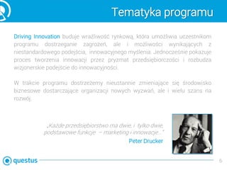 Tematyka programu
Driving Innovation buduje wrażliwość rynkową, która umożliwia uczestnikom
programu dostrzeganie zagrożeń, ale i możliwości wynikających z
niestandardowego podejścia, innowacyjnego myślenia. Jednocześnie pokazuje
proces tworzenia innowacji przez pryzmat przedsiębiorczości i rozbudza
wizjonerskie podejście do innowacyjności.
6
W trakcie programu dostrzeżemy nieustannie zmieniające się środowisko
biznesowe dostarczające organizacji nowych wyzwań, ale i wielu szans na
rozwój.
„Każde przedsiębiorstwo ma dwie, i tylko dwie,
podstawowe funkcje – marketing i innowacje…”
Peter Drucker
 