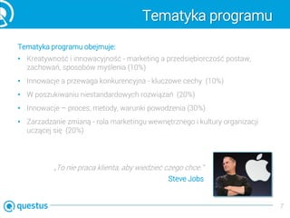 Tematyka programu
Tematyka programu obejmuje:
• Kreatywność i innowacyjność - marketing a przedsiębiorczość postaw,
zachowań, sposobów myślenia (10%)
• Innowacje a przewaga konkurencyjna - kluczowe cechy (10%)
• W poszukiwaniu niestandardowych rozwiązań (20%)
• Innowacje – proces, metody, warunki powodzenia (30%)
• Zarzadzanie zmianą - rola marketingu wewnętrznego i kultury organizacji
uczącej się (20%)
7
„To nie praca klienta, aby wiedzieć czego chce.”
Steve Jobs
 