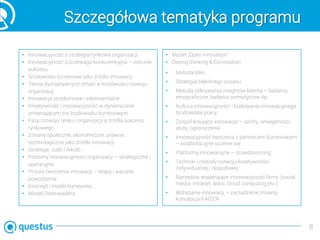 Szczegółowa tematyka programu
• Innowacyjność a strategia rynkowa organizacji
• Innowacyjność a przewaga konkurencyjna – warunki
sukcesu
• Środowisko biznesowe jako źródło innowacji
• Teoria dysraptywnych zmian a możliwości rozwoju
organizacji
• Innowacje przełomowe i inkrementalne
• Kreatywność i innowacyjność w dynamicznie
zmieniającym się środowisku biznesowym
• Fazy rozwoju rynku i organizacji a źródła sukcesu
rynkowego
• Zmiany społeczne, ekonomiczne, prawne,
technologiczne jako źródło innowacji
• Strategie Judo i Aikido
• Poziomy innowacyjności organizacji – strategiczne i
operacyjne
• Proces tworzenia innowacji – etapy i warunki
powodzenia
• Koncept i model biznesowy
• Model Osterwaldera
• Model „Open innovation”
• Desing thinking & Co-creation
• Metoda Ideo
• Strategia błękitnego oceanu
• Metody odkrywania insightów klienta – badania
etnograficzne, badania semiotyczne itp.
• Kultura innowacyjności i budowanie innowacyjnego
środowiska pracy
• Zespół kreujący innowacje – cechy, umiejętności,
atuty, ograniczenia
• Innowacyjność tworzona z partnerami biznesowymi
– kolaboracyjne uczenie się
• Platformy innowacyjne – crowdsourcing
• Techniki i metody rozwoju kreatywności
indywidualnej i zespołowej
• Narzędzia wspierające innowacyjność firmy (social
media, intranet, wikis, cloud computing etc.)
• Wdrażanie innowacji – zarzadzanie zmianą,
koncepcja KAIZEN
8
 