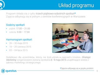 Układ programu
Program składa się z cyklu trzech piątkowo-sobotnich spotkań*.
Zajęcia odbywają się w jednym z centrów konferencyjnych w Warszawie.
Godziny spotkań:
• piątek: 17.00 – 21.00
• sobota: 9.00 – 17.00
Harmonogram spotkań:
• 29 – 30 maja 2015
• 19 – 20 czerwca 2015
• 03 – 04 lipca 2015
Dodatkowo dla uczestników, którzy nie brali udziału w zajęciach z modułu Strategic
Marketing zorganizowane zostaną spotkania 8 - 9 maja 2015 uzupełniające wiedzę z
zakresu marketingu strategicznego.
9
*Zajęcia odbywają się w języku polskim
 