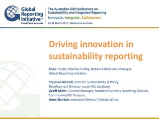 Driving innovation in
sustainability reporting
.
Chair: Eszter Vitorino Füleky, Network Relations Manager,
Global Reporting Initiative
.
Stephen Driscoll, Director Sustainability & Policy;
Development Director rouse Hill, Landcom
Geoff Miller, General Manager, Standard Business Reporting Division,
Commonwealth Treasury
Anna Skarbek, executive Director Climate Works
 