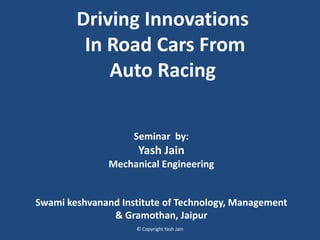 Driving Innovations
In Road Cars From
Auto Racing
Seminar by:
Yash Jain
Mechanical Engineering
Swami keshvanand Institute of Technology, Management
& Gramothan, Jaipur
© Copyright Yash Jain
 