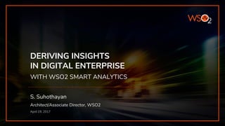 DERIVING INSIGHTS
IN DIGITAL ENTERPRISE
WITH WSO2 SMART ANALYTICS
S. Suhothayan
Architect/Associate Director, WSO2
April 19, 2017
 